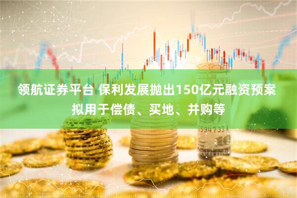 领航证券平台 保利发展抛出150亿元融资预案 拟用于偿债、买地、并购等