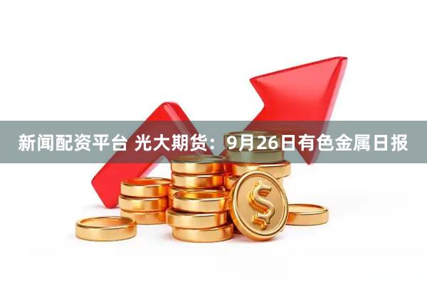 新闻配资平台 光大期货：9月26日有色金属日报