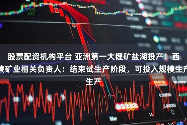 股票配资机构平台 亚洲第一大锂矿盐湖投产！西藏矿业相关负责人：结束试生产阶段，可投入规模生产