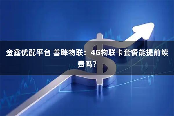 金鑫优配平台 善睐物联：4G物联卡套餐能提前续费吗？