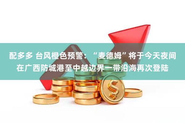 配多多 台风橙色预警：“麦德姆”将于今天夜间在广西防城港至中越边界一带沿海再次登陆