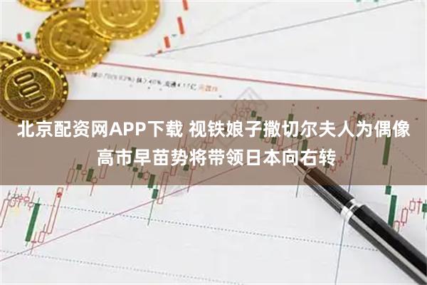 北京配资网APP下载 视铁娘子撒切尔夫人为偶像 高市早苗势将带领日本向右转