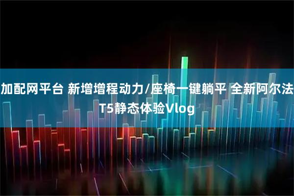 加配网平台 新增增程动力/座椅一键躺平 全新阿尔法T5静态体验Vlog