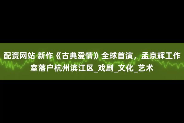 配资网站 新作《古典爱情》全球首演，孟京辉工作室落户杭州滨江区_戏剧_文化_艺术