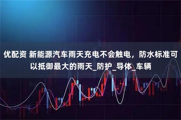 优配资 新能源汽车雨天充电不会触电，防水标准可以抵御最大的雨天_防护_导体_车辆
