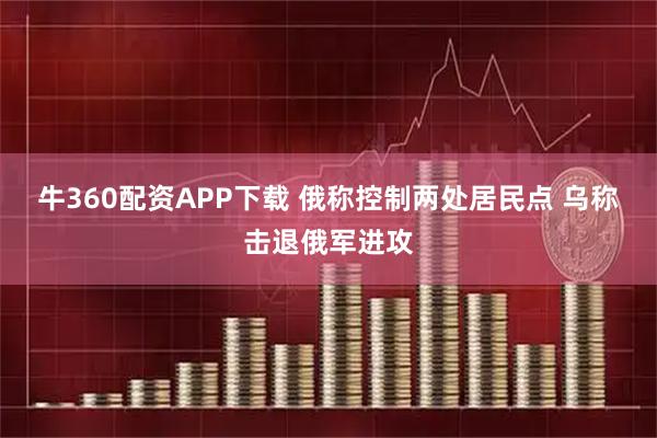 牛360配资APP下载 俄称控制两处居民点 乌称击退俄军进攻