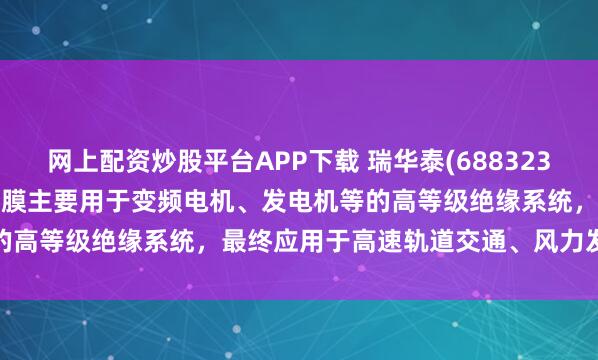 网上配资炒股平台APP下载 瑞华泰(688323.SH)：生产的耐电晕PI薄膜主要用于变频电机、发电机等的高等级绝缘系统，最终应用于高速轨道交通、风力发电等领域