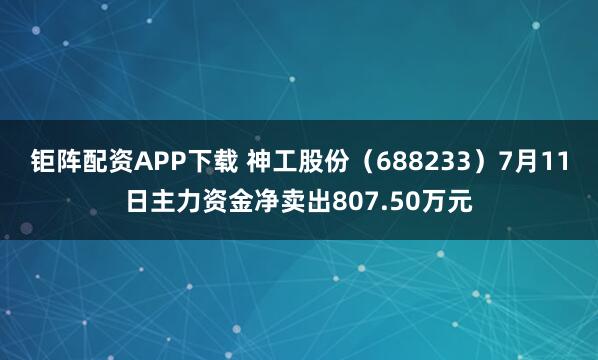 钜阵配资APP下载 神工股份（688233）7月11日主力资金净卖出807.50万元