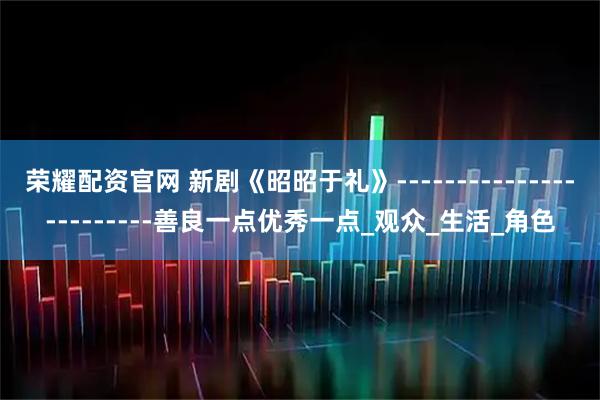 荣耀配资官网 新剧《昭昭于礼》------------------------善良一点优秀一点_观众_生活_角色