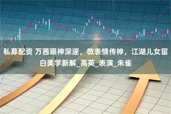 私募配资 万茜眼神深邃，微表情传神，江湖儿女留白美学新解_高英_表演_朱雀