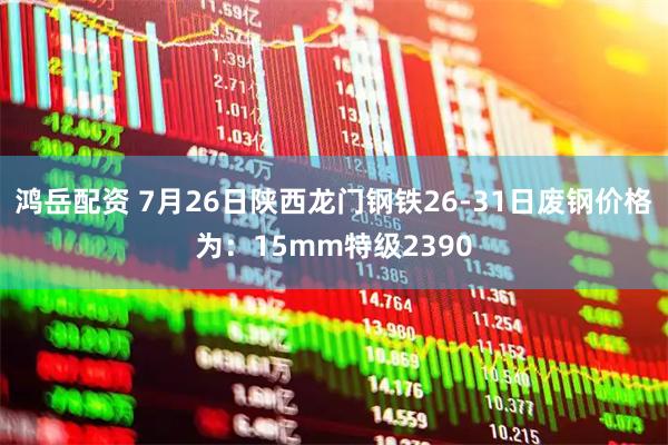 鸿岳配资 7月26日陕西龙门钢铁26-31日废钢价格为：15mm特级2390