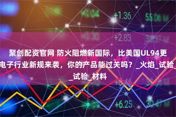 聚创配资官网 防火阻燃新国际，比美国UL94更严！电子行业新规来袭，你的产品能过关吗？_火焰_试验_材料