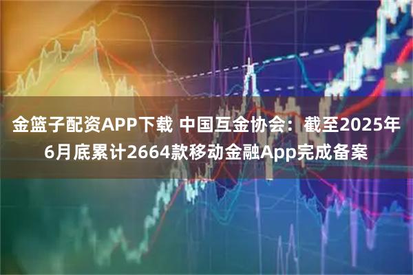 金篮子配资APP下载 中国互金协会：截至2025年6月底累计2664款移动金融App完成备案