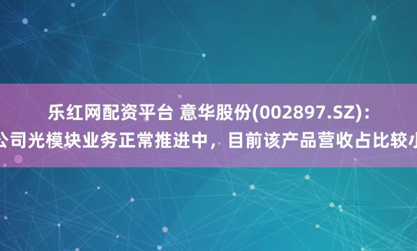 乐红网配资平台 意华股份(002897.SZ)：公司光模块业务正常推进中，目前该产品营收占比较小