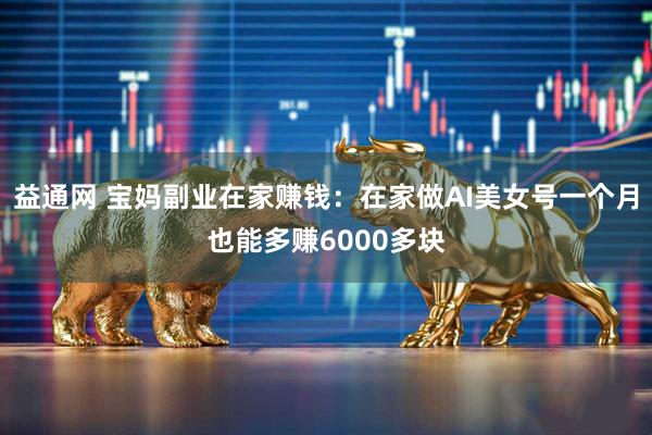 益通网 宝妈副业在家赚钱：在家做AI美女号一个月也能多赚6000多块